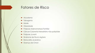 Fatores de Risco
 Alcoolismo
 Tabagismo
 Idade
 Obesidade
 Polipose Adenomatosa Familiar
 Câncer Colorretal Hereditário não-polipóide
 Polipose Juvenil
 Síndrome de Peutz-Jeghers
 Retocolite ulcerativa
 Doença de Chron
 