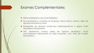 Exames Complementares
 Eletrocardiograma: sem anormalidades.
 Ecocardiograma: constatou-se esclerose valvar mitral e aórtica, além de
discreta insuficiência mitral.
 Radiografia de abdome evidenciou hipertrasparência e alguns níveis
hidroaéreos difusamente.
 TAC Abdominal: mostrou lesão de aspecto neoplásico, muito
provavelmente relacionada ao cólon esquerdo, com sinais de invasão
pancreática.
 