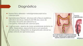 Diagnóstico
 Exame Físico alterado = retossigmoidoscopia e/ou
colonoscopia
 Sigmoidoscipa Flexível - alcança até a flexura esplênica
(até 60cm do ânus). Detecta 60-70% dos casos de
cânceres. Encontro de adenoma ou
carcinoma, indicação de colonoscopia.
 Colonoscopia - exame de maior sensibilidade (próximo de
100%). Dispendioso, desconfortável e com possíveis
complicações. Obrigatório se diagnosticado câncer ou
pólipo através da sigmoidoscopia.
 