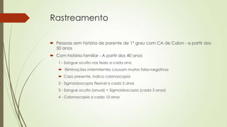Rastreamento
 Pessoas sem história de parente de 1º grau com CA de Colon - a partir dos
50 anos
 Com história familiar - A partir dos 40 anos
1 - Sangue oculto nas fezes a cada ano
 Eliminações intermitentes causam muitos falso-negativos
 Caso presente, indica colonoscopia
2 - Sigmoidoscopia flexível a cada 5 anos
3 - Sangue oculto (anual) + Sigmoidoscopia (cada 5 anos)
4 - Colonoscopia a cada 10 anos
 