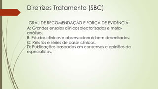 Diretrizes Tratamento (SBC)
GRAU DE RECOMENDAÇÃO E FORÇA DE EVIDÊNCIA:
A: Grandes ensaios clínicos aleatorizados e meta-
análises.
B: Estudos clínicos e observacionais bem desenhados.
C: Relatos e séries de casos clínicos.
D: Publicações baseadas em consensos e opiniões de
especialistas.
 