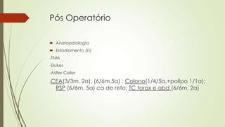 Pós Operatório
 Anatopatologia
 Estadiamento (D)
-TNM
-Dukes
-Astler-Coller
-CEA(3/3m, 2a), (6/6m,5a) ; Colono(1/4/5a,+polipo 1/1a);
RSP (6/6m, 5a) ca de reto; TC torax e abd (6/6m, 2a)
 