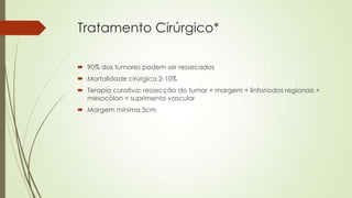 Tratamento Cirúrgico*
 90% dos tumores podem ser ressecados
 Mortalidade cirúrgica 2-10%
 Terapia curativa: ressecção do tumor + margem + linfonodos regionais +
mesocólon + suprimento vascular
 Margem mínima 5cm
 