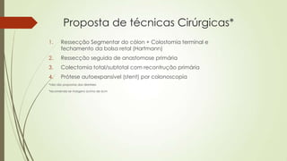 Proposta de técnicas Cirúrgicas*
1. Ressecção Segmentar do cólon + Colostomia terminal e
fechamento da bolsa retal (Hartmann)
2. Ressecção seguida de anastomose primária
3. Colectomia total/subtotal com recontrução primária
4. Prótese autoexpansível (stent) por colonoscopia
*não são propostas das diretrizes
*recomenda-se margens acima de 6cm
 