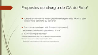 Propostas de cirurgia de CA de Reto*
 Tumores de reto alto e médio (>6cm da margem anal) >> (RAB) com
anastomose colorretal ou coloanal
 Tumores de reto baixo (até 5m da margem anal)
1-Excisão local transanal (pequenos) < 4cm
2- (RAP ou cirurgia de Miles)*
*pacientes que respondem bem à QT + RT, evita-se colostomia definitiva
**Margens de segurança de 5cm proximal e 2cm distal
*** Ressecção total do mesorreto é um importante fator prognóstico
 