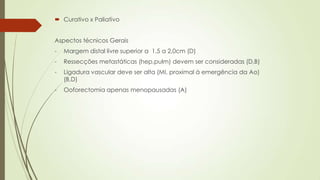  Curativo x Paliativo
Aspectos técnicos Gerais
- Margem distal livre superior a 1,5 a 2,0cm (D)
- Ressecções metastáticas (hep,pulm) devem ser consideradas (D,B)
- Ligadura vascular deve ser alta (MI, proximal à emergência da Ao)
(B,D)
- Ooforectomia apenas menopausadas (A)
 