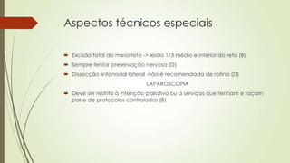 Aspectos técnicos especiais
 Excisão total do mesorreto -> lesão 1/3 médio e inferior do reto (B)
 Sempre tentar preservação nervosa (D)
 Dissecção linfonodal lateral não é recomendada de rotina (D)
LAPAROSCOPIA
 Deve ser restrito à intenção paliativa ou a serviços que tenham e façam
parte de protocolos controlados (B)
 