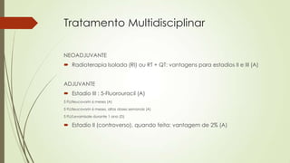 Tratamento Multidisciplinar
NEOADJUVANTE
 Radioterapia Isolada (RI) ou RT + QT: vantagens para estadios II e III (A)
ADJUVANTE
 Estadio III : 5-Fluorouracil (A)
5 FU/leucovorin 6 meses (A)
5 FU/leucovorin 6 meses, altas doses semanais (A)
5 FU/Levamisole durante 1 ano (D)
 Estadio II (controverso), quando feita: vantagem de 2% (A)
 