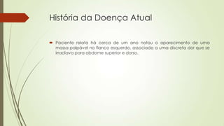História da Doença Atual
 Paciente relata há cerca de um ano notou o aparecimento de uma
massa palpável no flanco esquerdo, associada a uma discreta dor que se
irradiava para abdome superior e dorso.
 