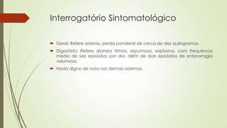 Interrogatório Sintomatológico
 Geral: Refere astenia, perda ponderal de cerca de dez quilogramas.
 Digestório: Refere diarreia fétida, espumosa, explosiva, com frequência
média de seis episódios por dia, além de dois episódios de enterorragia
volumosa.
 Nada digno de nota nos demais sistemas.
 