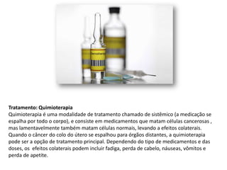 Tratamento: Quimioterapia
Quimioterapia é uma modalidade de tratamento chamado de sistêmico (a medicação se
espalha por todo o corpo), e consiste em medicamentos que matam células cancerosas ,
mas lamentavelmente também matam células normais, levando a efeitos colaterais.
Quando o câncer do colo do útero se espalhou para órgãos distantes, a quimioterapia
pode ser a opção de tratamento principal. Dependendo do tipo de medicamentos e das
doses, os efeitos colaterais podem incluir fadiga, perda de cabelo, náuseas, vômitos e
perda de apetite.
 