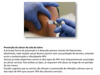 Prevenção do câncer do colo do útero
A principal forma de prevenção é a detecção precoce através do Papanicolau.
Idealmente, toda relação sexual deveria ocorrer com uma proteção de barreira, evitando
assim a contaminação e infecçãopelo HPV.
Vacinas já estão disponíveis contra os dois tipos de HPV mais frequentemente associados
ao câncer cervical. Para ambos os tipos, se requerem três doses ao longo de um período
de seis meses.
Estudos sugerem que as vacinas são eficazes na prevenção de infecções crônicas com os
dois tipos de HPV que causam 70% dos cânceres cervicais.
 