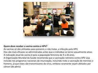 Quem deve receber a vacina contra o HPV?
As vacinas só são utilizadas para prevenir, e não tratar, a infecção pelo HPV.
Elas são mais eficazes se administradas antes que o indivíduo se torne sexualmente ativo.
A indicação atual da vacina é para a população feminina de 9 a 26 anos.
A Organização Mundial da Saúde recomenda que a vacinação rotineira contra HPV seja
incluída nos programas nacionais de imunização, incluindo nisto a vacinação de meninos e
homens, já que estes são transmissores do virus, embora raramente sejam afetados por
câncer (de pênis)
 