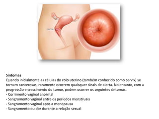 Sintomas
Quando inicialmente as células do colo uterino (também conhecido como cervix) se
tornam cancerosas, raramente ocorrem quaisquer sinais de alerta. No entanto, com a
progressão e crescimento do tumor, podem ocorrer os seguintes sintomas:
- Corrimento vaginal anormal
- Sangramento vaginal entre os períodos menstruais
- Sangramento vaginal após a menopausa
- Sangramento ou dor durante a relação sexual
 