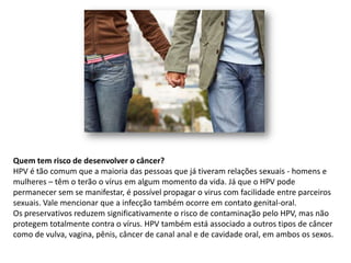 Quem tem risco de desenvolver o câncer?
HPV é tão comum que a maioria das pessoas que já tiveram relações sexuais - homens e
mulheres – têm o terão o vírus em algum momento da vida. Já que o HPV pode
permanecer sem se manifestar, é possível propagar o virus com facilidade entre parceiros
sexuais. Vale mencionar que a infecção também ocorre em contato genital-oral.
Os preservativos reduzem significativamente o risco de contaminação pelo HPV, mas não
protegem totalmente contra o vírus. HPV também está associado a outros tipos de câncer
como de vulva, vagina, pênis, câncer de canal anal e de cavidade oral, em ambos os sexos.
 