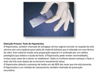 Detecção Precoce: Teste de Papanicolau
O Papanicolau, também chamado de esfregaço cérvico-vaginal consiste no raspado do colo
uterino com uma espátula para coleta de material (células) que é colocado em uma lâmina
de vidro. Este material recebe uma preparação especial e é analisado por um médico
patologista que elabora o laudo do teste. O Papanicolau pode revelar anormalidades,
muitas vezes antes de o câncer se estabelecer. Todas as mulheres devem começar a fazer o
teste até três anos depois de se tornarem sexualmente ativas.
O Papanicolau detecta a presença de lesões em até 80% das vezes que ela está presente.
O Papanicolau é um método de rastreamento, também chamado de prevenção
secundária.
 