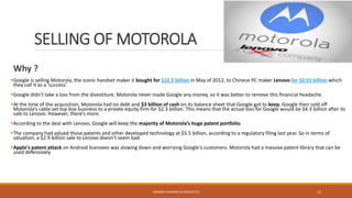 SELLING OF MOTOROLA
SANDESH MUNDRA & ASSOCIATES 15
Why ?
Google is selling Motorola, the iconic handset maker it bought for $12.5 billion in May of 2012, to Chinese PC maker Lenovo for $2.91 billion which
they call it as a ‘success’.
Google didn’t take a loss from the divestiture. Motorola never made Google any money, so it was better to remove this financial headache.
At the time of the acquisition, Motorola had no debt and $3 billion of cash on its balance sheet that Google got to keep. Google then sold off
Motorola’s cable set top box business to a private equity firm for $2.3 billion. This means that the actual loss for Google would be $4.3 billion after its
sale to Lenovo. However, there’s more.
According to the deal with Lenovo, Google will keep the majority of Motorola’s huge patent portfolio.
The company had valued those patents and other developed technology at $5.5 billion, according to a regulatory filing last year. So in terms of
valuation, a $2.9 billion sale to Lenovo doesn’t seem bad.
Apple's patent attack on Android licensees was slowing down and worrying Google's customers. Motorola had a massive patent library that can be
used defensively.
 