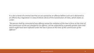 It is also a tenet of criminal law that an act cannot be an offence before such act is declared as
an offence by a legislation in view of Article 20 (1) of the Constitution of India, which states as
under:
“No person shall be convicted of any offence except for violation of the law in force at the time of
the commission of the act charged as an offence, nor be subjected to a penalty greater than that
which might have been inflicted under the law in force at the time of the commission of the
offence.”
SANDESH MUNDRA & ASSOCIATES 20
 