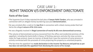 CASE LAW 1:
ROHIT TANDON V/S ENFORCEMENT DIRECTORATE
Facts of the Case:
The Supreme Court Friday rejected the bail plea of lawyer Rohit Tandon, who was arrested in
connection with an alleged money laundering case post demonetisation.
He was arrested after a raid on his law firm in connection with a black money probe that had
led to the alleged seizure of Rs 13.6 crore.
He was allegedly involved in illegal conversion of nearly Rs 60 crore demonetised currency.
The volume of demonetized currency recovered from the office and residential premises of the
appellant, including the bank drafts in favour of fictitious persons and also the new currency
notes for huge amount, leave no manner of doubt that it was the outcome of some process or
activity connected with the proceeds of crime projecting the property as untainted property.
The fact that the appellant has made declaration in the Income Tax Returns and paid tax as per
law does not extricate the appellant from disclosing the source of its receipt.
SANDESH MUNDRA & ASSOCIATES 23
 