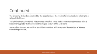 Continued:
The property derived or obtained by the appellant was the result of criminal activity relating to a
scheduled offence.
The Enforcement Directorate had arrested him after a raid on his law firm in connection with a
black money probe that had led to the alleged seizure of Rs 13.6 crore.
Some other accused were also arrested in connection with a separate Prevention of Money
Laundering Act case.
SANDESH MUNDRA & ASSOCIATES 24
 