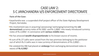 CASE LAW 2:
S C JAYACHANDRA V/S ENFORCEMENT DIRECTORATE
Facts of the Case:
Jayachandra was a suspended chief project officer of the State Highway Development
Project, Karnataka.
His involvement was in acquiring/ possessing/ exchanging/converting the old
demonetized currency notes of Rs.500/- and Rs.1,000/- into newly introduced currency
notes of Rs.2,000/- in connivance with various middle-men.
He has amassed wealth disproportionate to his known source of income.
A sum of Rs.27 Lakhs were seized from the two premises belonging to the petitioner
out of which Rs.5 Lakhs was in new currency of denominations of Rs.2,000/-.
He violated the RBI had placed an embargo from exchanging demonetized notes in
excess of Rs.4,500/-
SANDESH MUNDRA & ASSOCIATES 25
 