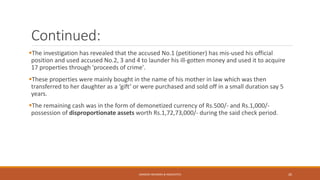 Continued:
The investigation has revealed that the accused No.1 (petitioner) has mis-used his official
position and used accused No.2, 3 and 4 to launder his ill-gotten money and used it to acquire
17 properties through 'proceeds of crime'.
These properties were mainly bought in the name of his mother in law which was then
transferred to her daughter as a ‘gift’ or were purchased and sold off in a small duration say 5
years.
The remaining cash was in the form of demonetized currency of Rs.500/- and Rs.1,000/-
possession of disproportionate assets worth Rs.1,72,73,000/- during the said check period.
SANDESH MUNDRA & ASSOCIATES 26
 