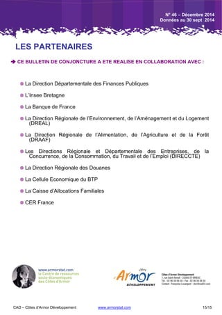 CAD – Côtes d’Armor Développement www.armorstat.com 15/15
 CE BULLETIN DE CONJONCTURE A ETE REALISE EN COLLABORATION AVEC :
 La Direction Départementale des Finances Publiques
 L’Insee Bretagne
 La Banque de France
 La Direction Régionale de l’Environnement, de l’Aménagement et du Logement
(DREAL)
 La Direction Régionale de l’Alimentation, de l’Agriculture et de la Forêt
(DRAAF)
 Les Directions Régionale et Départementale des Entreprises, de la
Concurrence, de la Consommation, du Travail et de l’Emploi (DIRECCTE)
 La Direction Régionale des Douanes
 La Cellule Economique du BTP
 La Caisse d’Allocations Familiales
 CER France
LES PARTENAIRES
N° 46 – Décembre 2014
Données au 30 sept 2014
 