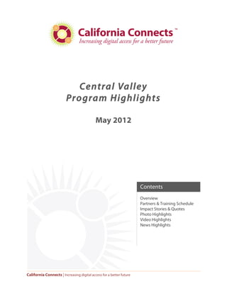 Central Valley
                         Program Highlights

                                            May 2012




                                                                      Contents
                                                                      Overview
                                                                      Partners & Training Schedule
                                                                      Impact Stories & Quotes
                                                                      Photo Highlights
                                                                      Video Highlights
                                                                      News Highlights




California Connects | Increasing digital access for a better future
 