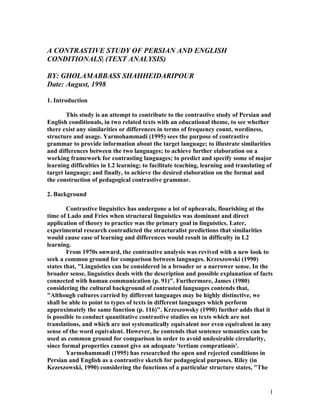 A CONTRASTIVE STUDY OF PERSIAN AND ENGLISH
CONDITIONALS| (TEXT ANALYSIS)

BY: GHOLAMABBASS SHAHHEIDARIPOUR
Date: August, 1998

1. Introduction

        This study is an attempt to contribute to the contrastive study of Persian and
English conditionals, in two related texts with an educational theme, to see whether
there exist any similarities or differences in terms of frequency count, wordiness,
structure and usage. Yarmohammadi (1995) sees the purpose of contrastive
grammar to provide information about the target language; to illustrate similarities
and differences between the two languages; to achieve further elaboration on a
working framework for contrasting languages; to predict and specify some of major
learning difficulties in L2 learning; to facilitate teaching, learning and translating of
target language; and finally, to achieve the desired elaboration on the format and
the construction of pedagogical contrastive grammar.

2. Background

        Contrastive linguistics has undergone a lot of upheavals, flourishing at the
time of Lado and Fries when structural linguistics was dominant and direct
application of theory to practice was the primary goal in linguistics. Later,
experimental research contradicted the structuralist predictions that similarities
would cause ease of learning and differences would result in difficulty in L2
learning.
        From 1970s onward, the contrastive analysis was revived with a new look to
seek a common ground for comparison between languages. Krzeszowski (1990)
states that, "Linguistics can be considered in a broader or a narrower sense. In the
broader sense, linguistics deals with the description and possible explanation of facts
connected with human communication (p. 91)". Furthermore, James (1980)
considering the cultural background of contrasted languages contends that,
"Although cultures carried by different languages may be highly distinctive, we
shall be able to point to types of texts in different languages which perform
approximately the same function (p. 116)". Krzeszowsky (1990) further adds that it
is possible to conduct quantitative contrastive studies on texts which are not
translations, and which are not systematically equivalent nor even equivalent in any
sense of the word equivalent. However, he contends that sentence semantics can be
used as common ground for comparison in order to avoid undesirable circularity,
since formal properties cannot give an adequate 'tertiam comprationis'.
        Yarmohammadi (1995) has researched the open and rejected conditions in
Persian and English as a contrastive sketch for pedagogical purposes. Riley (in
Kezeszowski, 1990) considering the functions of a particular structure states, "The


                                                                                        1
 