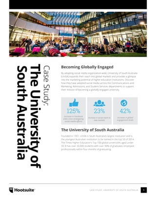 1CASE STUDY: UNIVERSITY OF SOUTH AUSTRALIA
CaseStudy:
TheUniversityof
SouthAustralia
Becoming Globally Engaged
By adopting social media organization-wide, University of South Australia
(UniSA) expands their reach into global markets and provides a glimpse
into the marketing potential of higher education institutions. Discover
how they have adopted social media across the Communications and
Marketing, Admissions, and Student Services departments to support
their mission of becoming a globally engaged university.
Increase in Facebook
Likes since strategizing
social media efforts
Increase in global
engagement levels
Increase in social reach to
new markets
125% 42%23%
The University of South Australia
Founded in 1991, UniSA is South Australia’s largest institution and is
the youngest Australian institution to be named in the top 50 of 2014
The Times Higher Education’s Top 100 global universities aged under
50. It has over 33,000 students with over 90% of graduates employed
professionally within four months of graduating.
 