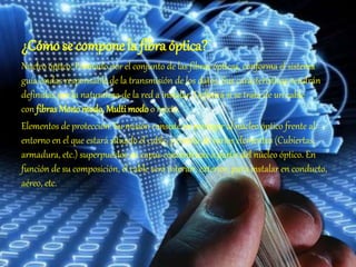 ¿Cómo se compone la fibra óptica?
Núcleo óptico: Formado por el conjunto de las fibras ópticas, conforma el sistema
guía-ondas responsable de la transmisión de los datos. Sus características vendrán
definidas por la naturaleza de la red a instalar. Definirá si se trata de un cable
con fibrasMonomodo, Multi modo o mixto.
Elementos de protección: Su misión consiste en proteger al núcleo óptico frente al
entorno en el que estará situado el cable, y consta de varios elementos (Cubiertas,
armadura, etc.) superpuestos en capas concéntricas a partir del núcleo óptico. En
función de su composición, el cable será interior, exterior, para instalar en conducto,
aéreo, etc.
 