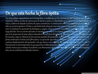 De que esta hecha la fibra óptica
Fue desarrollado originalmente porCorning Glass y modificado por los Laboratorios Bell Telephone para su uso
industrial. Utiliza un tubo de cuarzo puro de donde se parte y es depositado en su interior la mezcla de dióxido de
silicio y aditivos de dopado en forma de capas concéntricas. A continuación en el proceso industrial se instala el
tubo en un torno giratorio. El tubo es calentado hasta alcanzar una temperatura comprendida entre 1400°C y
1600 °C mediante un quemador de hidrógeno y oxígeno. Al girar el torno, el quemador comienza a desplazarse a lo
largo del tubo. Por un extremo del tubo se introducen los aditivos de dopado, parte fundamental del proceso, ya
que de la proporción de estos aditivos dependerá el perfil final del índice de refracción del núcleo. La deposición de
las sucesivas capas se obtienen de las sucesivas pasadas del quemador, mientras el torno gira; quedando de esta
forma sintetizado el núcleo de la fibra óptica. La operación que resta es el colapso, se logra igualmente con el
continuo desplazamiento del quemador, solo que ahora a una temperatura comprendida entre 1700°C y 1800 °C.
Precisamente es ésta temperatura la que garantiza el ablandamiento del cuarzo, convirtiéndose así el tubo en el
cilindro macizo que constituye la preforma. Las dimensiones de la preforma suelen ser de un metro de longitud
útil y de un centímetro de diámetro exterior.
 