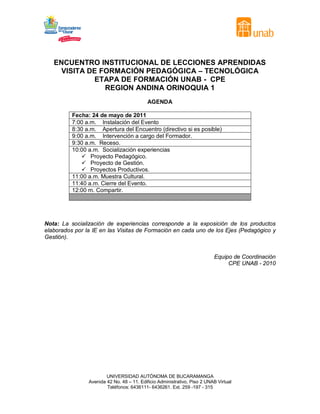 ENCUENTRO INSTITUCIONAL DE LECCIONES APRENDIDAS
     VISITA DE FORMACIÓN PEDAGÓGICA – TECNOLÓGICA
             ETAPA DE FORMACIÓN UNAB - CPE
                REGION ANDINA ORINOQUIA 1
                                           AGENDA

          Fecha: 24 de mayo de 2011
          7:00 a.m. Instalación del Evento
          8:30 a.m. Apertura del Encuentro (directivo si es posible)
          9:00 a.m. Intervención a cargo del Formador.
          9:30 a.m. Receso.
          10:00 a.m. Socialización experiencias
              Proyecto Pedagógico.
              Proyecto de Gestión.
              Proyectos Productivos.
          11:00 a.m. Muestra Cultural.
          11:40 a.m. Cierre del Evento.
          12:00 m. Compartir.




Nota: La socialización de experiencias corresponde a la exposición de los productos
elaborados por la IE en las Visitas de Formación en cada uno de los Ejes (Pedagógico y
Gestión).


                                                                           Equipo de Coordinación
                                                                                CPE UNAB - 2010




                        UNIVERSIDAD AUTÓNOMA DE BUCARAMANGA
                Avenida 42 No. 48 – 11. Edificio Administrativo, Piso 2 UNAB Virtual
                        Teléfonos: 6436111- 6436261. Ext. 259 -197 - 315
 