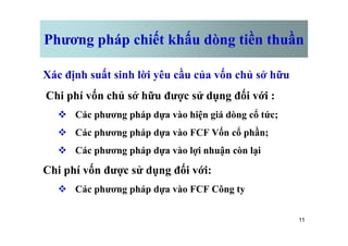 Phương pháp chiết khấu dòng tiền thuần
Xác định suất sinh lời yêu cầu của vốn chủ sở hữu
Chi phí vốn chủ sở hữu được sử dụng đối với :
v Các phương pháp dựa vào hiện giá dòng cổ tức;
11
v Các phương pháp dựa vào FCF Vốn cổ phần;
v Các phương pháp dựa vào lợi nhuận còn lại
Chi phí vốn được sử dụng đối với:
v Các phương pháp dựa vào FCF Công ty
 