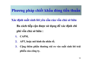 Phương pháp chiết khấu dòng tiền thuần
Xác định suất sinh lời yêu cầu của vốn chủ sở hữu
Ba cách tiếp cận được sử dụng để xác định chi
phí vốn chủ sở hữu :
12
phí vốn chủ sở hữu :
1. CAPM,
2. APT, hoặc mô hình đa nhân tố.
3. Cộng thêm phần thưởng rủi ro vào suất sinh lời trái
phiếu của công ty.
 