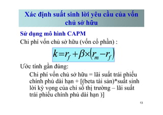 Xác định suất sinh lời yêu cầu của vốn
chủ sở hữu
Sử dụng mô hình CAPM
Chi phí vốn chủ sở hữu (vốn cổ phần) :
( )
f
m
f r
r
r
k -
´
+
= b
13
Ước tính gần đúng:
Chi phí vốn chủ sở hữu = lãi suất trái phiếu
chính phủ dài hạn + [(beta tài sản)*suất sinh
lời kỳ vọng của chỉ số thị trường – lãi suất
trái phiếu chính phủ dài hạn )]
( )
f
m
f r
r
r
k -
´
+
= b
 