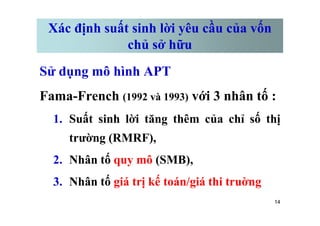 Xác định suất sinh lời yêu cầu của vốn
chủ sở hữu
Sử dụng mô hình APT
Fama-French (1992 và 1993) với 3 nhân tố :
1. Suất sinh lời tăng thêm của chỉ số thị
14
1. Suất sinh lời tăng thêm của chỉ số thị
trường (RMRF),
2. Nhân tố quy mô (SMB),
3. Nhân tố giá trị kế toán/giá thi truờng
 