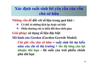 Xác định suất sinh lời yêu cầu của vốn
chủ sở hữu
Những vấn đề đối với số liệu trong quá khứ :
v Có thể có những lệch lạc hoặc sai biệt
v Phần thưởng rủi ro biến đổi theo thời gian
Giải pháp: sử dụng số liệu đặc biệt
18
Giải pháp: sử dụng số liệu đặc biệt
Mô hình của Gordon (Gordon Growth Model)
Chi phí vốn chủ sỡ hữu = suất sinh lời dự kiến
năm của chỉ số thị trường + tốc độ tăng của lợi
nhuận dài hạn - lãi suất của trái phiếu chính
phủ dài hạn
 