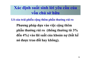 Xác định suất sinh lời yêu cầu của
vốn chủ sở hữu
LS của trái phiếu cộng thêm phần thưởng rủi ro
Phương pháp dựa vào việc cộng thêm
phần thưởng rủi ro (thông thường từ 3%
19
phần thưởng rủi ro (thông thường từ 3%
đến 4%) vào lãi suất của khoản nợ (bất kể
nó được trao đổi hay không).
 