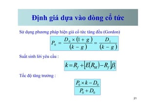 Định giá dựa vào dòng cổ tức
Sử dụng phương pháp hiện giá cổ tức tăng đều (Gordon)
Suất sinh lời yêu cầu :
( )
( ) ( )
g
k
D
g
k
g
D
P
-
=
-
+
´
= 1
0
0
1
21
Suất sinh lời yêu cầu :
Tốc độ tăng trưởng :
( )
[ ] i
f
M
f R
R
E
R
k b
-
+
=
0
0
0
0
D
P
D
k
P
+
-
´
 