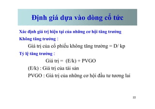 Định giá dựa vào dòng cổ tức
Xác định giá trị hiện tại của những cơ hội tăng trưởng
Không tăng trưởng :
Giá trị của cổ phiếu không tăng trưởng = D/ kp
Tỷ lệ tăng trưởng :
22
Tỷ lệ tăng trưởng :
Giá trị = (E/k) + PVGO
(E/k) : Giá trị của tài sản
PVGO : Giá trị của những cơ hội đầu tư tương lai
 