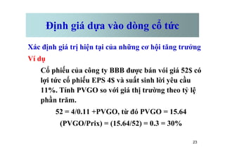 Định giá dựa vào dòng cổ tức
Xác định giá trị hiện tại của những cơ hội tăng trưởng
Ví dụ
Cổ phiếu của công ty BBB được bán vói giá 52$ có
lợi tức cổ phiếu EPS 4$ và suất sinh lời yêu cầu
23
lợi tức cổ phiếu EPS 4$ và suất sinh lời yêu cầu
11%. Tính PVGO so với giá thị trường theo tỷ lệ
phần trăm.
52 = 4/0.11 +PVGO, từ đó PVGO = 15.64
(PVGO/Prix) = (15.64/52) = 0.3 = 30%
 