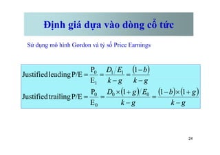 Định giá dựa vào dòng cổ tức
Sử dụng mô hình Gordon và tỷ số Price Earnings
( )
g
k
b
g
k
E
D
-
-
=
-
=
=
1
E
P
P/E
leading
Justified 1
1
0
24
( ) ( ) ( )
g
k
g
b
g
k
E
g
D
g
k
g
k
-
+
´
-
=
-
+
´
=
=
-
=
-
=
=
1
1
1
E
P
P/E
trailing
Justified
E
P/E
leading
Justified
0
0
0
0
1
 