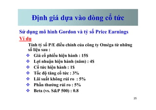Định giá dựa vào dòng cổ tức
Sử dụng mô hình Gordon và tỷ số Price Earnings
Ví dụ
Tính tỷ số P/E điều chỉnh của công ty Oméga từ những
số liệu sau :
v Giá cổ phiếu hiện hành : 15$
25
v Giá cổ phiếu hiện hành : 15$
v Lợi nhuận hiện hành (năm) : 4$
v Cổ tức hiện hành : 1$
v Tốc độ tăng cổ tức : 3%
v Lãi suất không rủi ro : 5%
v Phần thưởng rủi ro : 5%
v Beta (vs. S&P 500) : 0.8
 