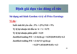 Định giá dựa vào dòng cổ tức
Sử dụng mô hình Gordon và tỷ số Price Earnings
Ví dụ :
Suất sinh lời yêu cầu : 5% + (5%)*0.8 = 9%
26
Tỷ lệ lợi nhuận tái đầu tư b = ¾ = 0.75
Tỷ lệ lợi nhuận phân phối = 0.25
Justified leading P/E = (1-b)/(k-g) = 0.25/(0.09-0.03)=4.2
Justified trailing P/E = (1-b)*(1+g)/(k-g)
= 0.25*1.03/(0.09-0.03) =4.3
 