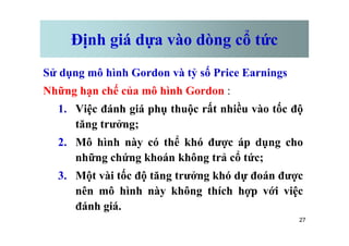 Định giá dựa vào dòng cổ tức
Sử dụng mô hình Gordon và tỷ số Price Earnings
Những hạn chế của mô hình Gordon :
1. Việc đánh giá phụ thuộc rất nhiều vào tốc độ
tăng trưởng;
27
tăng trưởng;
2. Mô hình này có thể khó được áp dụng cho
những chứng khoán không trả cổ tức;
3. Một vài tốc độ tăng trưởng khó dự đoán được
nên mô hình này không thích hợp với việc
đánh giá.
 