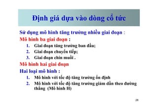 Định giá dựa vào dòng cổ tức
Sử dụng mô hình tăng trưởng nhiều giai đoạn :
Mô hình ba giai đoạn :
1. Giai đoạn tăng trưởng ban đầu;
2. Giai đoạn chuyển tiếp;
3. Giai đoạn chín muồi .
28
3. Giai đoạn chín muồi .
Mô hình hai giai đoạn
Hai loại mô hình :
1. Mô hình với tốc độ tăng trưởng ổn định
2. Mô hình với tốc độ tăng trưởng giảm dần theo đường
thẳng (Mô hình H)
 