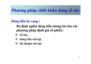 Phương pháp chiết khấu dòng cổ tức
Dòng tiền kỳ vọng :
Ba định nghĩa dòng tiền tương lai cho các
phương pháp định giá cổ phiếu:
3
phương pháp định giá cổ phiếu:
v cổ tức,
v dòng tiền còn lại,
v lợi nhuận còn lại.
 