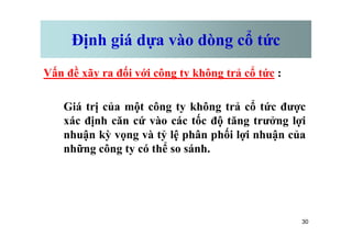 Định giá dựa vào dòng cổ tức
Vấn đề xãy ra đối với công ty không trả cổ tức :
Giá trị của một công ty không trả cổ tức được
xác định căn cứ vào các tốc độ tăng trưởng lợi
30
xác định căn cứ vào các tốc độ tăng trưởng lợi
nhuận kỳ vọng và tỷ lệ phân phối lợi nhuận của
những công ty có thể so sánh.
 