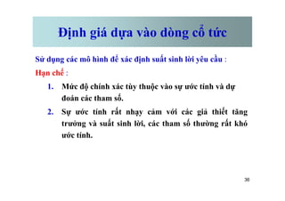 Định giá dựa vào dòng cổ tức
Sử dụng các mô hình để xác định suất sinh lời yêu cầu :
Hạn chế :
1. Mức độ chính xác tùy thuộc vào sự ước tính và dự
đoán các tham số.
36
đoán các tham số.
2. Sự ước tính rất nhạy cảm với các giả thiết tăng
trưởng và suất sinh lời, các tham số thường rất khó
ước tính.
 
